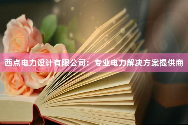 西点电力设计有限公司：专业电力解决方案提供商