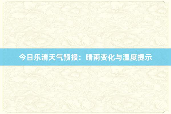 今日乐清天气预报：晴雨变化与温度提示